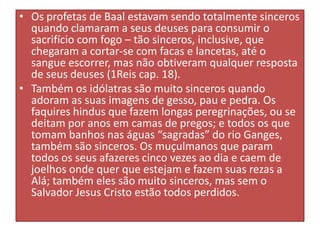 • Os profetas de Baal estavam sendo totalmente sinceros
quando clamaram a seus deuses para consumir o
sacrifício com fogo – tão sinceros, inclusive, que
chegaram a cortar-se com facas e lancetas, até o
sangue escorrer, mas não obtiveram qualquer resposta
de seus deuses (1Reis cap. 18).
• Também os idólatras são muito sinceros quando
adoram as suas imagens de gesso, pau e pedra. Os
faquires hindus que fazem longas peregrinações, ou se
deitam por anos em camas de pregos; e todos os que
tomam banhos nas águas “sagradas” do rio Ganges,
também são sinceros. Os muçulmanos que param
todos os seus afazeres cinco vezes ao dia e caem de
joelhos onde quer que estejam e fazem suas rezas a
Alá; também eles são muito sinceros, mas sem o
Salvador Jesus Cristo estão todos perdidos.

 