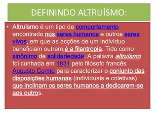 DEFININDO ALTRUÍSMO:
• Altruísmo é um tipo de comportamento
encontrado nos seres humanos e outros seres
vivos, em que as acções de um indivíduo
beneficiam outrem,é a filantropia. Tido como
sinônimo de solidariedade. A palavra altruísmo
foi cunhada em 1831 pelo filósofo francês
Augusto Comte para caracterizar o conjunto das
disposições humanas (individuais e coletivas)
que inclinam os seres humanos a dedicarem-se
aos outros.

 
