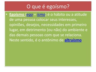 O que é egoísmo?
• Egoísmo (ego + ísmo) é o hábito ou a atitude
de uma pessoa colocar seus interesses,
opiniões, desejos, necessidades em primeiro
lugar, em detrimento (ou não) do ambiente e
das demais pessoas com que se relaciona.
Neste sentido, é o antônimo de altruísmo

 