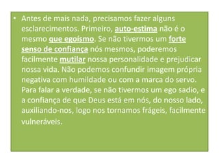 • Antes de mais nada, precisamos fazer alguns
esclarecimentos. Primeiro, auto-estima não é o
mesmo que egoísmo. Se não tivermos um forte
senso de confiança nós mesmos, poderemos
facilmente mutilar nossa personalidade e prejudicar
nossa vida. Não podemos confundir imagem própria
negativa com humildade ou com a marca do servo.
Para falar a verdade, se não tivermos um ego sadio, e
a confiança de que Deus está em nós, do nosso lado,
auxiliando-nos, logo nos tornamos frágeis, facilmente
vulneráveis.

 