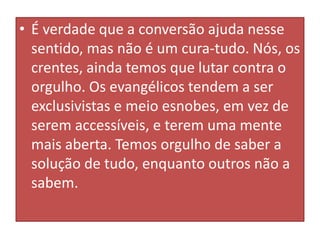 • É verdade que a conversão ajuda nesse
sentido, mas não é um cura-tudo. Nós, os
crentes, ainda temos que lutar contra o
orgulho. Os evangélicos tendem a ser
exclusivistas e meio esnobes, em vez de
serem accessíveis, e terem uma mente
mais aberta. Temos orgulho de saber a
solução de tudo, enquanto outros não a
sabem.

 