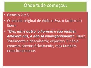 Onde tudo começou:
• Genesis 2 e 3.
• O estado original de Adão e Eva, o Jardim e o
Eden;
• “Ora, um e outro, o homem e sua mulher,
estavam nus, e não se envergonhavam”. “Nus”.
Totalmente a descoberto; expostos. E não o
estavam apenas fisicamente, mas também
emocionalmente.

 