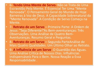 • 6. Tendo Uma Mente de Servo. Não se Trata de Uma
Escravidão Pela Mente. É Essencial Ter Uma “Mente
Renovada”. O Pensamento Geral do Mundo de Hoje
Barreiras à Voz de Deus. A Capacidade Sobrenatural da
“Mente Renovada”. A Condição de Servo Começa na
Mente.
• 7. Retrato de um Servo – Primeira Parte: A Ordem de
Jesus: “Seja Diferente!”As Bem-aventuranças: Três
Observações. Uma Análise de Quatro BemAventuranças. Resumo Geral e Perguntas.
• 8. Retrato de um Servo – Segunda ParteAnálise de
Mais Quatro Qualidades. Um Último Olhar ao Retrato.
• 9. A Influência de um Servo. O Guardião das Águas.
Uma Análise Crítica de Nossos Dias. Influências
Indispensáveis Para o Bem. Nossa Reação a Essa
Responsabilidade .

 