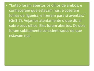 • “Então foram abertos os olhos de ambos, e
conheceram que estavam nus; e coseram
folhas de figueira, e fizeram para si aventais.”
(Gn3:7). Vejamos atentamente o que diz aí
sobre seus olhos. Eles foram abertos. Os dois
foram subitamente conscientizados de que
estavam nus

 