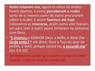 • Antes estavam nus, agora os olhos de ambos
foram abertos, e como perceberam a nudez
tanto de si mesmo como do outro procuraram
cobrir a nudez. E assim fazemos até hoje.
Colocamos as mascaras, assim como eles fizeram,
um para com o outro assim tentaram na conversa
com Deus.
• “E chamou o SENHOR Deus a Adão, e disse-lhe:
Onde estás? E ele disse: Ouvi a Tua voz soar no
jardim, e temi, porque estava nu, e escondi-me.”
(Gn 3.9-10).
• Ele tentou esconder-se e assim é ainda em todo
mundo, embora saiamos perdendo.

 