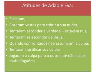 Atitudes de Adão e Eva:
•
•
•
•
•
•
•

Pecaram;
Cozeram vestes para cobrir a sua nudez;
Tentaram esconder a verdade – estavam nus;
Tentaram se esconder de Deus;
Quando confrontados não assumiram a culpa;
Tentaram justificar sua culpa;
Jogaram a culpa para o outro, até não achar
mais ninguém;

 