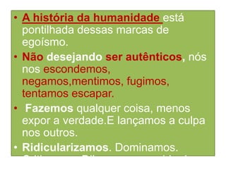 • A história da humanidade está
pontilhada dessas marcas de
egoísmo.
• Não desejando ser autênticos, nós
nos escondemos,
negamos,mentimos, fugimos,
tentamos escapar.
• Fazemos qualquer coisa, menos
expor a verdade.E lançamos a culpa
nos outros.
• Ridicularizamos. Dominamos.
Criticamos. Dilaceramos a vida das

 