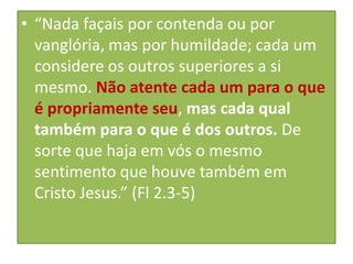 • “Nada façais por contenda ou por
vanglória, mas por humildade; cada um
considere os outros superiores a si
mesmo. Não atente cada um para o que
é propriamente seu, mas cada qual
também para o que é dos outros. De
sorte que haja em vós o mesmo
sentimento que houve também em
Cristo Jesus.” (Fl 2.3-5)

 