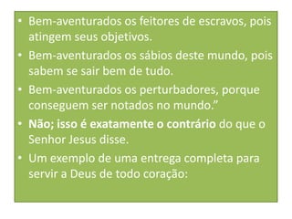 • Bem-aventurados os feitores de escravos, pois
atingem seus objetivos.
• Bem-aventurados os sábios deste mundo, pois
sabem se sair bem de tudo.
• Bem-aventurados os perturbadores, porque
conseguem ser notados no mundo.”
• Não; isso é exatamente o contrário do que o
Senhor Jesus disse.
• Um exemplo de uma entrega completa para
servir a Deus de todo coração:

 