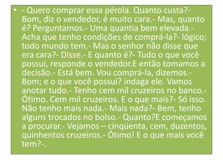 • - Quero comprar essa pérola. Quanto custa?Bom, diz o vendedor, é muito cara.- Mas, quanto
é? Perguntamos.- Uma quantia bem elevada.Acha que tenho condições de comprá-la?- lógico;
todo mundo tem.- Mas o senhor não disse que
era cara?- Disse.- E quanto é?- Tudo o que você
possui, responde o vendedor.E então tomamos a
decisão.- Está bem. Vou comprá-la, dizemos.Bom; e o que você possui? indaga ele. Vamos
anotar tudo.- Tenho cem mil cruzeiros no banco.Ótimo. Cem mil cruzeiros. E o que mais?- Só isso.
Não tenho mais nada.- Mais nada?- Bem, tenho
alguns trocados no bolso.- Quanto?E começamos
a procurar.- Vejamos – cinqüenta, cem, duzentos,
quinhentos cruzeiros.- Ótimo! E o que mais você
tem?-.

 