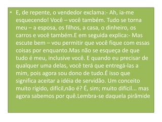 • E, de repente, o vendedor exclama:- Ah, ia-me
esquecendo! Você – você também. Tudo se torna
meu – a esposa, os filhos, a casa, o dinheiro, os
carros e você também.E em seguida explica:- Mas
escute bem – vou permitir que você fique com essas
coisas por enquanto.Mas não se esqueça de que
tudo é meu, inclusive você. E quando eu precisar de
qualquer uma delas, você terá que entregá-las a
mim, pois agora sou dono de tudo.É isso que
significa aceitar a idéia de servidão. Um conceito
muito rígido, difícil,não é? É, sim; muito difícil... mas
agora sabemos por quê.Lembra-se daquela pirâmide

 