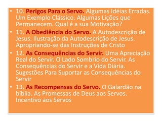• 10. Perigos Para o Servo. Algumas Idéias Erradas.
Um Exemplo Clássico. Algumas Lições que
Permanecem. Qual é a sua Motivação?
• 11. A Obediência do Servo. A Autodescrição de
Jesus. Ilustração da Autodescrição de Jesus.
Apropriando-se das Instruções de Cristo
• 12. As Consequências do Servir. Uma Apreciação
Real do Servir. O Lado Sombrio do Servir. As
Consequências do Servir e a Vida Diária.
Sugestões Para Suportar as Consequências do
Servir
• 13. As Recompensas do Servo. O Galardão na
bíblia. As Promessas de Deus aos Servos.
Incentivo aos Servos

 