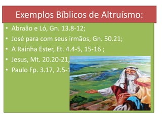 Exemplos Bíblicos de Altruísmo:
•
•
•
•
•

Abraão e Ló, Gn. 13.8-12;
José para com seus irmãos, Gn. 50.21;
A Rainha Ester, Et. 4.4-5, 15-16 ;
Jesus, Mt. 20.20-21, Lc. 10.33-37;
Paulo Fp. 3.17, 2.5-11 .

 