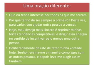 Uma oração diferente:
• Que eu tenha interesse por todos os que me cercam.
• Por que tenho de ser sempre o primeiro? Desta vez,
para variar, vou ajudar outra pessoa a vencer.
• Hoje, meu desejo mais sincero é reprimir minhas
fortes tendências competitivas, e dirigir essa energia
no sentido de incentivar pelo menos uma outra
pessoa.
• Deliberadamente desisto de fazer minha vontade
hoje. Senhor, ensina-me a maneira como ages com
as outras pessoas, e depois leva-me a agir assim
também.

 