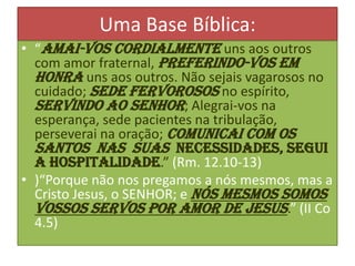 Uma Base Bíblica:
• “Amai-vos cordialmente uns aos outros
com amor fraternal, preferindo-vos em
honra uns aos outros. Não sejais vagarosos no
cuidado; sede fervorosos no espírito,
servindo ao Senhor; Alegrai-vos na
esperança, sede pacientes na tribulação,
perseverai na oração; Comunicai com os
santos nas suas necessidades, segui
a hospitalidade.” (Rm. 12.10-13)
• )“Porque não nos pregamos a nós mesmos, mas a
Cristo Jesus, o SENHOR; e nós mesmos somos
vossos servos por amor de Jesus.” (II Co
4.5)

 