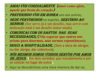 • Amai-vos cordialmente (amor como afeto,
aquele que brota do coração)
• preferindo-vos em honra uns aos outros;
• sede fervorosos no espírito, servindo ao
Senhor; (Ser servo já é um desafio, mas servir com
dedicação total é um desafio maior ainda)
• Comunicai com os santos nas suas
necessidades; (Não esperar que outros nos
acione para doarmos, mas sermos espontâneos);
• segui a hospitalidade; (Tem a ideia de abrigar,
ou dar abrigo, dar cobertura);
• nós mesmos somos vossos servos por amor
de Jesus.”(Em dois sentidos: por mandamento e por
se colocar no lugar do outro);
• Aqui se descobrimos uma nova maneira de dar-se.

 