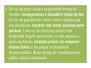 • Em vez de estar sempre procurando formas de
receber, começaremos a descobrir meios de dar.
Em vez de guardarmos rancor contra aqueles que
nos ofenderam, mostrar-nos-emos ansiosos para
perdoar. E em vez de estarmos sempre nos
lembrando daquilo que fizemos, ou das pessoas a
quem auxiliamos, teremos prazer em esquecer
nossos feitos, e em passar praticamente
desapercebidos. Nosso desejo de reconhecimento
público diminuirá bastante.

 
