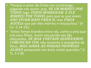 • “Porque o amor de Cristo nos constrange,
julgando nós assim: que, se um morreu por
todos, logo todos morreram. E ele
morreu por todos, para que os que vivem
não vivam mais para si, mas para
aquele que por eles morreu e ressuscitou.” (II
Co. 5.14-15);
• “Antes fomos brandos entre vós, como a ama que
cria seus filhos. Assim nós,sendo-vos tão
afeiçoados, de boa vontade quiséramos
comunicar-vos, não somente o evangelho de
Deus, mas ainda as nossas próprias
almas; porquanto nos éreis muito queridos.” (I
Ts. 2:7-8)

 