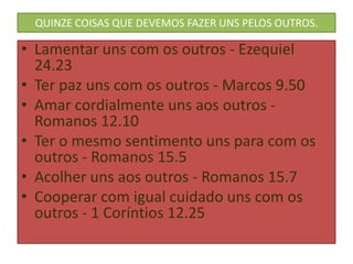 QUINZE COISAS QUE DEVEMOS FAZER UNS PELOS OUTROS.

• Lamentar uns com os outros - Ezequiel
24.23
• Ter paz uns com os outros - Marcos 9.50
• Amar cordialmente uns aos outros Romanos 12.10
• Ter o mesmo sentimento uns para com os
outros - Romanos 15.5
• Acolher uns aos outros - Romanos 15.7
• Cooperar com igual cuidado uns com os
outros - 1 Coríntios 12.25

 