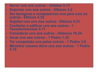 • Servir uns aos outros - Gálatas 5.13
• Suportar uns aos outros - Efésios 4.2
• Ser benignos e compassivos uns para com os
outros - Efésios 4.32
• Sujeitar-nos uns aos outros - Efésios 5.21
• Confortar e edificar uns aos outros - 1
Tessalonicenses 5.11
• Considerar uns aos outros - Hebreus 10.24
• Amar uns aos outros - 1 Pedro 1.22
• Ter compaixão uns pelos outros - 1 Pedro 3.8
• Ministrar nossos dons uns aos outros - 1 Pedro
4.10

 