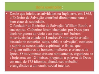 Bons exemplos:
• Desde que iniciou as atividades na Inglaterra, em 1865,
o Exército de Salvação contribui diretamente para o
bem estar da sociedade.
O fundador do Exército de Salvação, William Booth, e
sua esposa, Catherine foram chamados por Deus para
declarar guerra ao vício e ao pecado nos bairros
miseráveis da cidade de Londres.O ministério cristão,
baseado no conceito “sopa, sabão e salvação”, começou
a suprir as necessidades espirituais e físicas que
afligiam milhares de homens, mulheres e crianças da
época. O movimento cresceu rapidamente, organizou-se
e hoje atua em 124 países, pregando a palavra de Deus
em mais de 175 idiomas, aliando seu trabalho
evangelístico a um cunho social intenso.

 