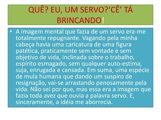QUÊ? EU, UM SERVO?‘CÊ’ TÁ
BRINCANDO!
• A imagem mental que fazia de um servo era-me
totalmente repugnante. Vagando pela minha
cabeça havia uma caricatura de uma figura
patética, praticamente sem vontade e sem
objetivo de vida, inclinada sobre o trabalho,
espírito esmagado, sem qualquer auto-estima,
suja, enrugada e cansada. Em suma, uma espécie
de mula humana que dando um suspiro de
resignação, vai-se arrastando penosamente pela
vida. Não sei por que, mas essa era a imagem que
fazia toda avez que ouvia a palavra servo. E,
sinceramente, a idéia me aborrecia.

 