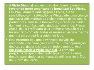 • A Visão Mundial nasceu do sonho de um homem: o
reverendo norte-americano (e jornalista) Bob Pierce.
Em 1947, durante uma viagem à China, ele se
sensibilizou com a situação de White Jade, uma criança
que havia sido maltratada e abandonada pelos pais. A
professora alemã Tena Hoelkedoer, incapaz de cuidar
da menina sozinha, pediu ajuda ao reverendo. Pierce,
então, deu à professora seus últimos cinco dólares e
fez um trato com ela: todos os meses enviaria a mesma
quantia para ajudá-la a cuidar de Jade.
• Esse encontro deu uma reviravolta na vida do
reverendo, que começou a construir uma organização
dedicada a ajudar crianças em todo o mundo. Assim,
em 1950, nascia a Visão Mundial. O primeiro
programa de apadrinhamento teve início três anos
depois, para ajudar as centenas de milhares de órfãos
da Guerra da Coréia.

 