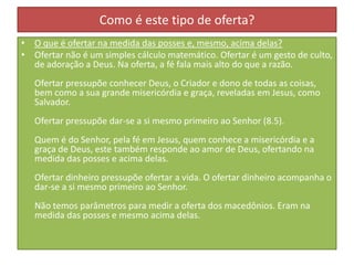 Como é este tipo de oferta?
• O que é ofertar na medida das posses e, mesmo, acima delas?
• Ofertar não é um simples cálculo matemático. Ofertar é um gesto de culto,
de adoração a Deus. Na oferta, a fé fala mais alto do que a razão.
Ofertar pressupõe conhecer Deus, o Criador e dono de todas as coisas,
bem como a sua grande misericórdia e graça, reveladas em Jesus, como
Salvador.

Ofertar pressupõe dar-se a si mesmo primeiro ao Senhor (8.5).
Quem é do Senhor, pela fé em Jesus, quem conhece a misericórdia e a
graça de Deus, este também responde ao amor de Deus, ofertando na
medida das posses e acima delas.

Ofertar dinheiro pressupõe ofertar a vida. O ofertar dinheiro acompanha o
dar-se a si mesmo primeiro ao Senhor.
Não temos parâmetros para medir a oferta dos macedônios. Eram na
medida das posses e mesmo acima delas.

 