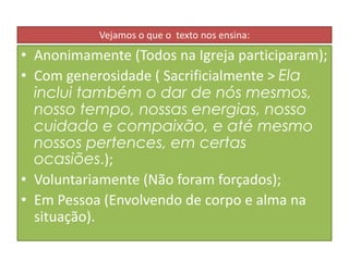 Vejamos o que o texto nos ensina:

• Anonimamente (Todos na Igreja participaram);
• Com generosidade ( Sacrificialmente > Ela
inclui também o dar de nós mesmos,
nosso tempo, nossas energias, nosso
cuidado e compaixão, e até mesmo
nossos pertences, em certas
ocasiões.);
• Voluntariamente (Não foram forçados);
• Em Pessoa (Envolvendo de corpo e alma na
situação).

 