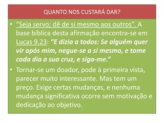 QUANTO NOS CUSTARÁ DAR?

• “Seja servo; dê de si mesmo aos outros”. A
base bíblica desta afirmação encontra-se em
Lucas 9.23: “E dizia a todos: Se alguém quer
vir após mim, negue-se a si mesmo, e tome
cada dia a sua cruz, e siga-me.”
• Tornar-se um doador, pode à primeira vista,
parecer muito interessante. Mas tem um
preço. Exige certas mudanças, e nenhuma
mudança significativa ocorre sem motivação e
dedicação ao objetivo.

 