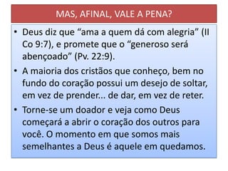 MAS, AFINAL, VALE A PENA?
• Deus diz que “ama a quem dá com alegria” (II
Co 9:7), e promete que o “generoso será
abençoado” (Pv. 22:9).
• A maioria dos cristãos que conheço, bem no
fundo do coração possui um desejo de soltar,
em vez de prender... de dar, em vez de reter.
• Torne-se um doador e veja como Deus
começará a abrir o coração dos outros para
você. O momento em que somos mais
semelhantes a Deus é aquele em quedamos.

 