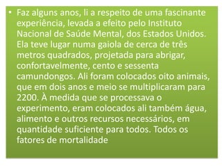 • Faz alguns anos, li a respeito de uma fascinante
experiência, levada a efeito pelo Instituto
Nacional de Saúde Mental, dos Estados Unidos.
Ela teve lugar numa gaiola de cerca de três
metros quadrados, projetada para abrigar,
confortavelmente, cento e sessenta
camundongos. Ali foram colocados oito animais,
que em dois anos e meio se multiplicaram para
2200. À medida que se processava o
experimento, eram colocados ali também água,
alimento e outros recursos necessários, em
quantidade suficiente para todos. Todos os
fatores de mortalidade

 