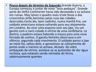 • Pouco depois do término da Segunda Grande Guerra, a
Europa começou a juntar de novo “seus pedaços”. Grande
parte do Velho Continente havia sido devastado e se achava
em ruínas. Mas talvez o quadro mais triste fosse o das
criancinhas órfãs,famintas pelas ruas das cidades
destruídas.Certo dia, bem cedinho, numa manhã fria, um
soldado americano estava voltando para seu alojamento
em Londres. Ao virar uma esquina com seu jipe, viu um
garoto com o nariz colado à vitrine de uma confeitaria. Lá
dentro, o padeiro estava batendo a massa para uma nova
fornada de sonhos. O garoto faminto observava-o em
silêncio, seguindo cada movimento. O soldado parou o jipe
ao meio-fio, saltou dele, e aproximou-se calmamente do
ponto onde o menino se achava. Através do vidro
embaçado da vitrine, avistava-se as quitandas de dar água
na boca, que estavam sendo retiradas do forno,
saborosamente quentes

 