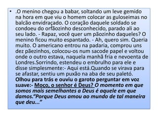 • .O menino chegou a babar, soltando um leve gemido
na hora em que viu o homem colocar as guloseimas no
balcão envidraçado. O coração daquele soldado se
condoeu do orfãozinho desconhecido, parado ali ao
seu lado. - Rapaz, você quer um pãozinho daqueles? O
menino ficou muito espantado. - Ah, quero sim. Queria
muito. O americano entrou na padaria, comprou uns
dez pãezinhos, colocou-os num sacode papel e voltou
onde o outro estava, naquela manhã fria e nevoenta de
Londres.Sorrindo, estendeu o embrulho para ele e
disse simplesmente:- Aqui está.Quando se virava para
se afastar, sentiu um puxão na aba de seu paletó.
Olhou para trás e ouviu o garoto perguntar em voz
suave:- Moço, o senhor é Deus? O momento em que
somos mais semelhantes a Deus é aquele em que
damos.“Porque Deus amou ao mundo de tal maneira
que deu...”

 