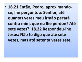 • 18.21 Então, Pedro, aproximandose, lhe perguntou: Senhor, até
quantas vezes meu irmão pecará
contra mim, que eu lhe perdoe? Até
sete vezes? 18.22 Respondeu-lhe
Jesus: Não te digo que até sete
vezes, mas até setenta vezes sete.

 