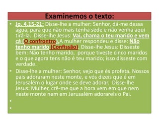 Examinemos o texto:

• Jo. 4.15-21: Disse-lhe a mulher: Senhor, dá-me dessa
água, para que não mais tenha sede e não venha aqui
tirá-la. Disse-lhe Jesus: Vai, chama o teu marido e vem
cá (O confrontro).A mulher respondeu e disse: Não
tenho marido (Confissão). Disse-lhe Jesus: Disseste
bem: Não tenho marido, porque tiveste cinco maridos
e o que agora tens não é teu marido; isso disseste com
verdade.
• Disse-lhe a mulher: Senhor, vejo que és profeta. Nossos
pais adoraram neste monte, e vós dizeis que é em
Jerusalém o lugar onde se deve adorar. Disse-lhe
Jesus: Mulher, crê-me que a hora vem em que nem
neste monte nem em Jerusalém adorareis o Pai.
•
•

 