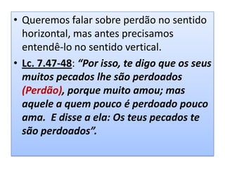 • Queremos falar sobre perdão no sentido
horizontal, mas antes precisamos
entendê-lo no sentido vertical.
• Lc. 7.47-48: “Por isso, te digo que os seus
muitos pecados lhe são perdoados
(Perdão), porque muito amou; mas
aquele a quem pouco é perdoado pouco
ama. E disse a ela: Os teus pecados te
são perdoados”.

 