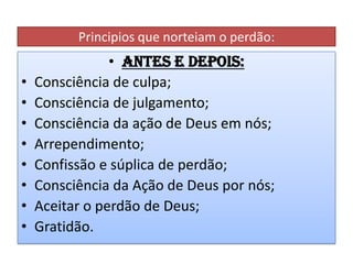 Principios que norteiam o perdão:

•
•
•
•
•
•
•
•

• Antes e depois:
Consciência de culpa;
Consciência de julgamento;
Consciência da ação de Deus em nós;
Arrependimento;
Confissão e súplica de perdão;
Consciência da Ação de Deus por nós;
Aceitar o perdão de Deus;
Gratidão.

 