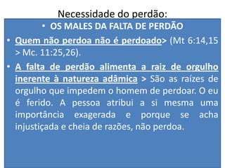 Necessidade do perdão:
• OS MALES DA FALTA DE PERDÃO
• Quem não perdoa não é perdoado> (Mt 6:14,15
> Mc. 11:25,26).
• A falta de perdão alimenta a raiz de orgulho
inerente à natureza adâmica > São as raízes de
orgulho que impedem o homem de perdoar. O eu
é ferido. A pessoa atribui a si mesma uma
importância exagerada e porque se acha
injustiçada e cheia de razões, não perdoa.

 