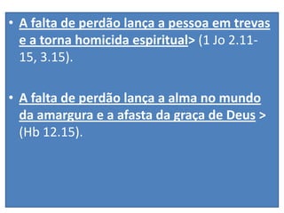 • A falta de perdão lança a pessoa em trevas
e a torna homicida espiritual> (1 Jo 2.1115, 3.15).

• A falta de perdão lança a alma no mundo
da amargura e a afasta da graça de Deus >
(Hb 12.15).

 