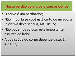 Nosso perdão de uns para com os outros
• O servo é um perdoador;
• Não importa se você está certo ou errado, a
iniciativa deve ser sua, Mt. 18.15;
• Não podemos colocar este importante
assunto de lado;
• A boa saúde do corpo depende disto, Ef.
4.31-32;

 