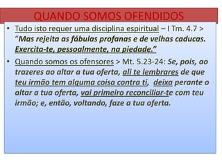 QUANDO SOMOS OFENDIDOS
• Tudo isto requer uma disciplina espiritual – I Tm. 4.7 >
“Mas rejeita as fábulas profanas e de velhas caducas.
Exercita-te, pessoalmente, na piedade.”
• Quando somos os ofensores > Mt. 5.23-24: Se, pois, ao
trazeres ao altar a tua oferta, ali te lembrares de que
teu irmão tem alguma coisa contra ti, deixa perante o
altar a tua oferta, vai primeiro reconciliar-te com teu
irmão; e, então, voltando, faze a tua oferta.

 
