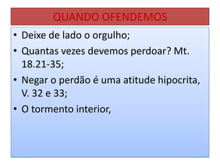 QUANDO OFENDEMOS
• Deixe de lado o orgulho;
• Quantas vezes devemos perdoar? Mt.
18.21-35;
• Negar o perdão é uma atitude hipocrita,
V. 32 e 33;
• O tormento interior,

 