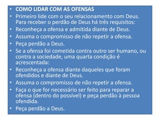 • COMO LIDAR COM AS OFENSAS
• Primeiro lide com o seu relacionamento com Deus.
Para receber o perdão de Deus há três requisitos:
• Reconheça a ofensa e admitida diante de Deus.
• Assuma o compromisso de não repetir a ofensa.
• Peça perdão a Deus.
• Se a ofensa foi cometida contra outro ser humano, ou
contra a sociedade, uma quarta condição é
acrescentada:
• Reconheça a ofensa diante daqueles que foram
ofendidos e diante de Deus.
• Assuma o compromisso de não repetir a ofensa.
• Faça o que for necessário ser feito para reparar a
ofensa (dentro do possível) e peça perdão à pessoa
ofendida.
• Peça perdão a Deus.

 