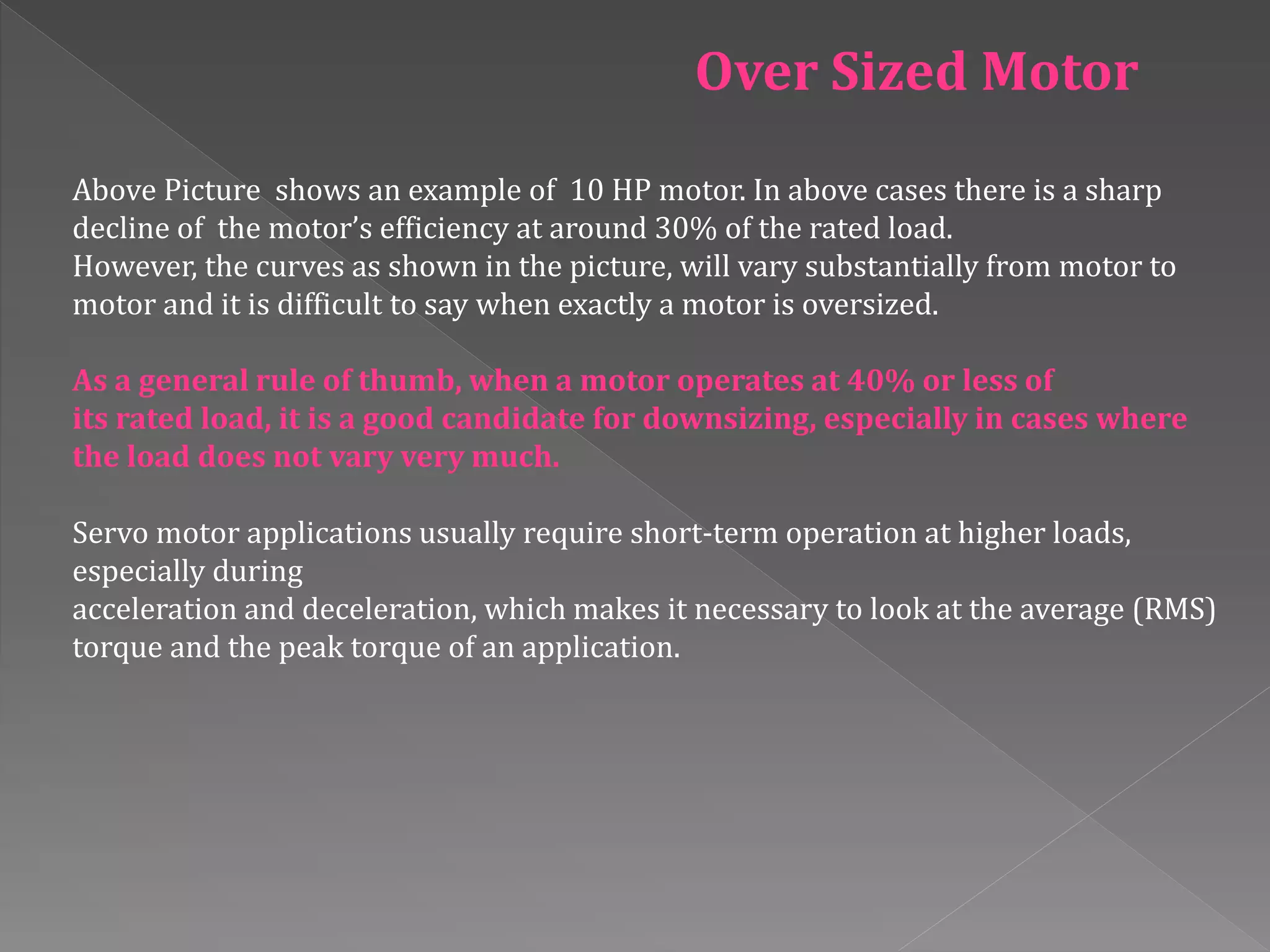Above Picture shows an example of 10 HP motor. In above cases there is a sharp
decline of the motor’s efficiency at around 30% of the rated load.
However, the curves as shown in the picture, will vary substantially from motor to
motor and it is difficult to say when exactly a motor is oversized.
As a general rule of thumb, when a motor operates at 40% or less of
its rated load, it is a good candidate for downsizing, especially in cases where
the load does not vary very much.
Servo motor applications usually require short-term operation at higher loads,
especially during
acceleration and deceleration, which makes it necessary to look at the average (RMS)
torque and the peak torque of an application.
Over Sized Motor
 