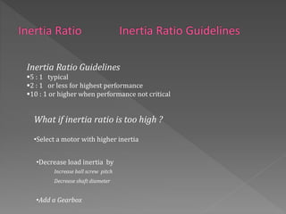 Inertia Ratio Guidelines
5 : 1 typical
2 : 1 or less for highest performance
10 : 1 or higher when performance not critical
What if inertia ratio is too high ?
•Select a motor with higher inertia
•Decrease load inertia by
Increase ball screw pitch
Decrease shaft diameter
•Add a Gearbox
 