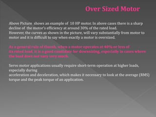Above Picture shows an example of 10 HP motor. In above cases there is a sharp
decline of the motor’s efficiency at around 30% of the rated load.
However, the curves as shown in the picture, will vary substantially from motor to
motor and it is difficult to say when exactly a motor is oversized.
As a general rule of thumb, when a motor operates at 40% or less of
its rated load, it is a good candidate for downsizing, especially in cases where
the load does not vary very much.
Servo motor applications usually require short-term operation at higher loads,
especially during
acceleration and deceleration, which makes it necessary to look at the average (RMS)
torque and the peak torque of an application.
Over Sized Motor
 