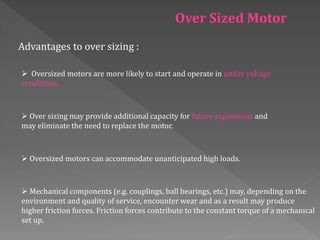 Over Sized Motor
Advantages to over sizing :
 Oversized motors are more likely to start and operate in under voltage
conditions.
 Over sizing may provide additional capacity for future expansions and
may eliminate the need to replace the motor.
 Oversized motors can accommodate unanticipated high loads.
 Mechanical components (e.g. couplings, ball bearings, etc.) may, depending on the
environment and quality of service, encounter wear and as a result may produce
higher friction forces. Friction forces contribute to the constant torque of a mechanical
set up.
 