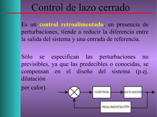 Control de lazo cerrado
Es un control retroalimentado, en presencia de
perturbaciones, tiende a reducir la diferencia entre
la salida del sistema y una entrada de referencia.
Sólo se especifican las perturbaciones no
previsibles, ya que las predecibles o conocidas, se
compensan en el diseño del sistema (p.ej.
dilatación
por calor).
 