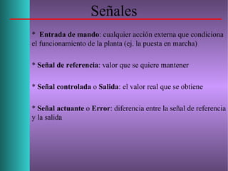 Señales
* Entrada de mando: cualquier acción externa que condiciona
el funcionamiento de la planta (ej. la puesta en marcha)
* Señal de referencia: valor que se quiere mantener
* Señal controlada o Salida: el valor real que se obtiene
* Señal actuante o Error: diferencia entre la señal de referencia
y la salida
 